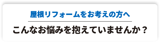 屋根リフォームをお考えの方へこんなお悩みを抱えていませんか？