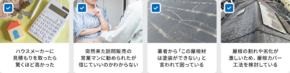 ハウスメーカーに見積もりを取ったら驚くほど高かった 突然来た訪問販売の営業マンに勧められたが信じていいのかわからない 業者から「この屋根材は塗装ができない」と言われて困っている 屋根の割れや劣化が激しいため、屋根カバー工法を検討している