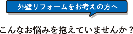 外壁リフォームをお考えの方へこんなお悩みを抱えていませんか？